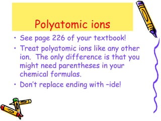 Polyatomic ions See page 226 of your textbook! Treat polyatomic ions like any other ion.  The only difference is that you might need parentheses in your chemical formulas. Don’t replace ending with –ide! 