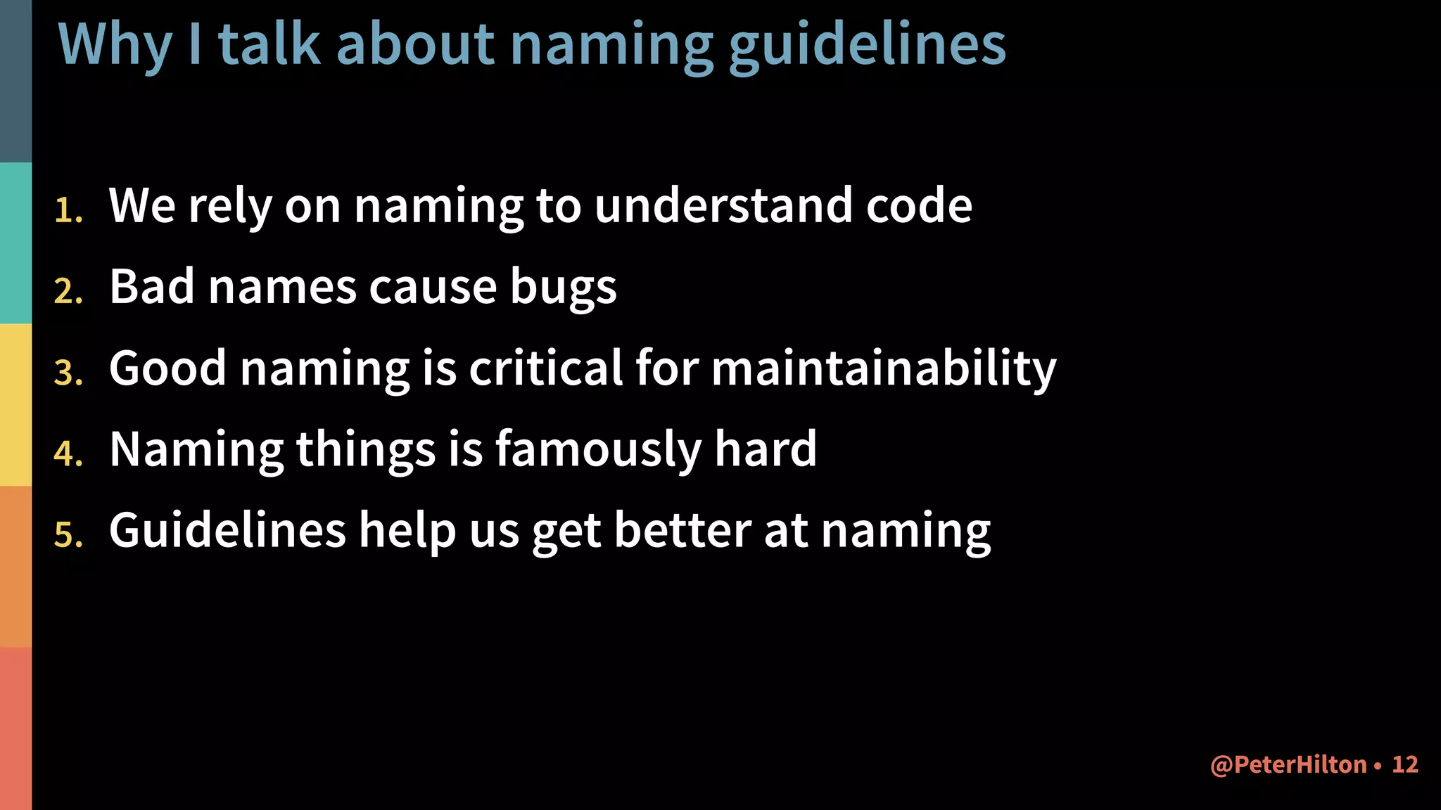 Why I talk about naming guidelines
1. We rely on naming to understand code
2. Bad names cause bugs
3. Good naming is critical for maintainability
4. Naming things is famously hard
5. Guidelines help us get better at naming
12@PeterHilton •
 