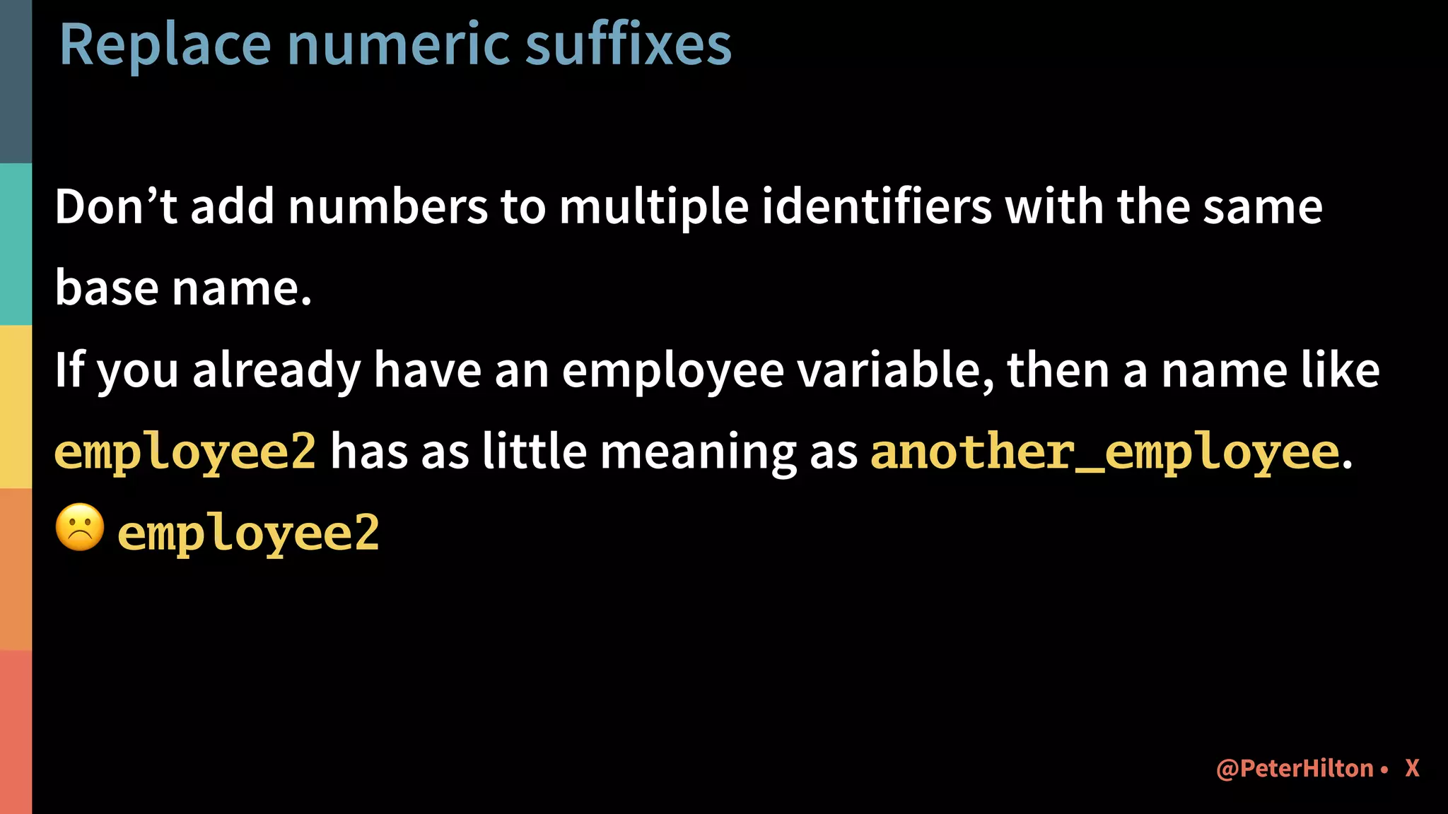 Replace numeric suffixes
Don’t add numbers to multiple identifiers with the same
base name.
If you already have an employee variable, then a name like
employee2 has as little meaning as another_employee.
☹ employee2
X@PeterHilton •
 