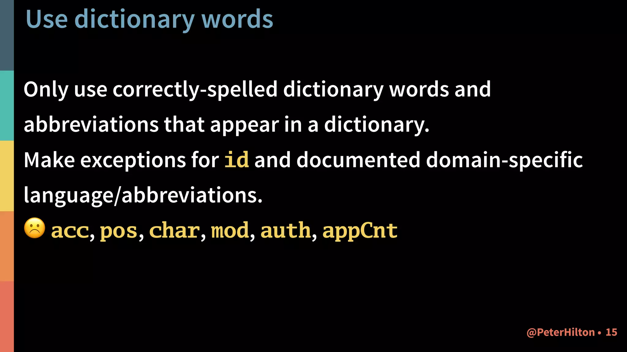 Use dictionary words
Only use correctly-spelled dictionary words and
abbreviations that appear in a dictionary.
Make exceptions for id and documented domain-specific
language/abbreviations.
☹ acc, pos, char, mod, auth, appCnt
15@PeterHilton •
 