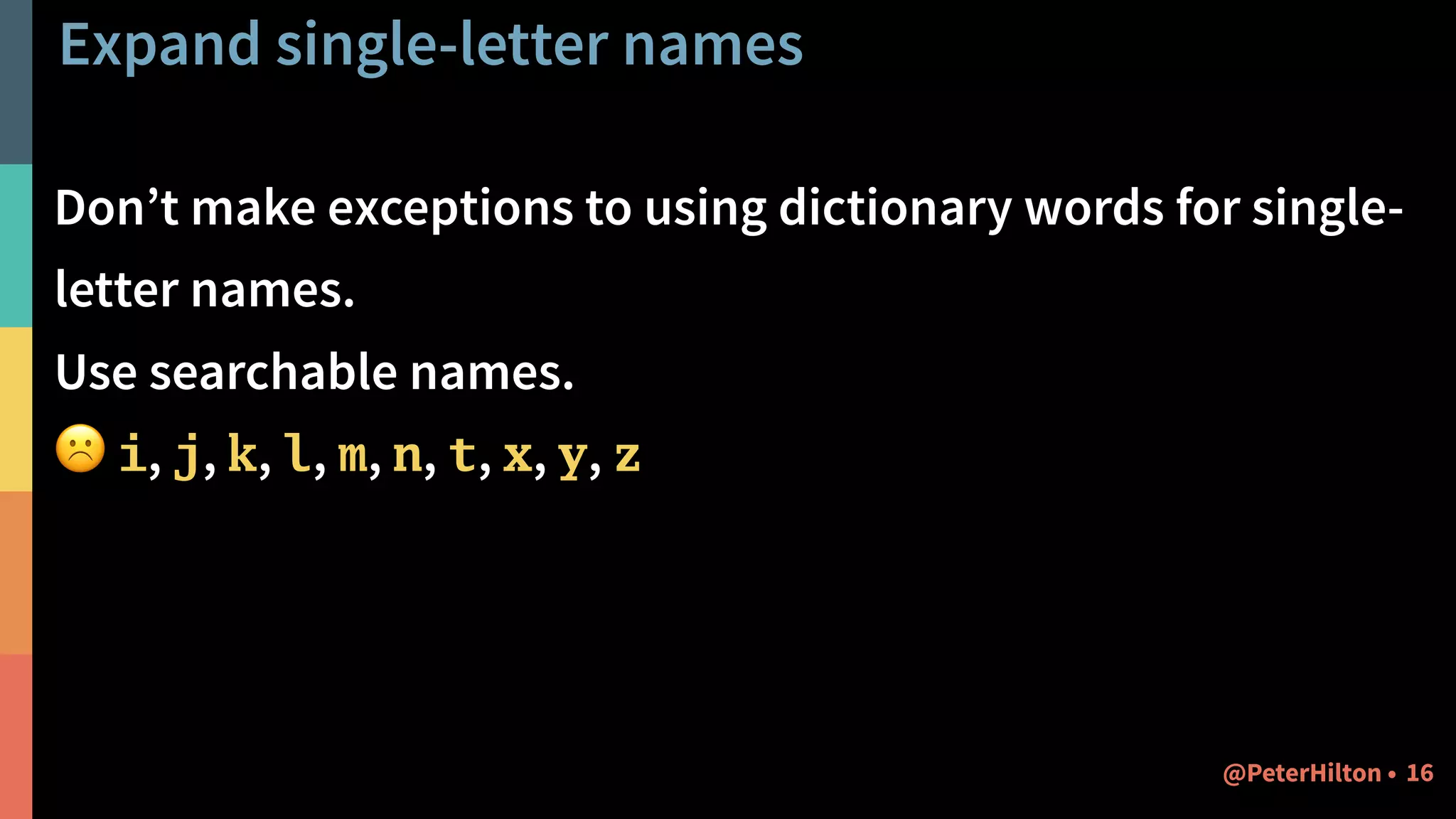 Expand single-letter names
Don’t make exceptions to using dictionary words for single-
letter names.
Use searchable names.
☹ i, j, k, l, m, n, t, x, y, z
16@PeterHilton •
 