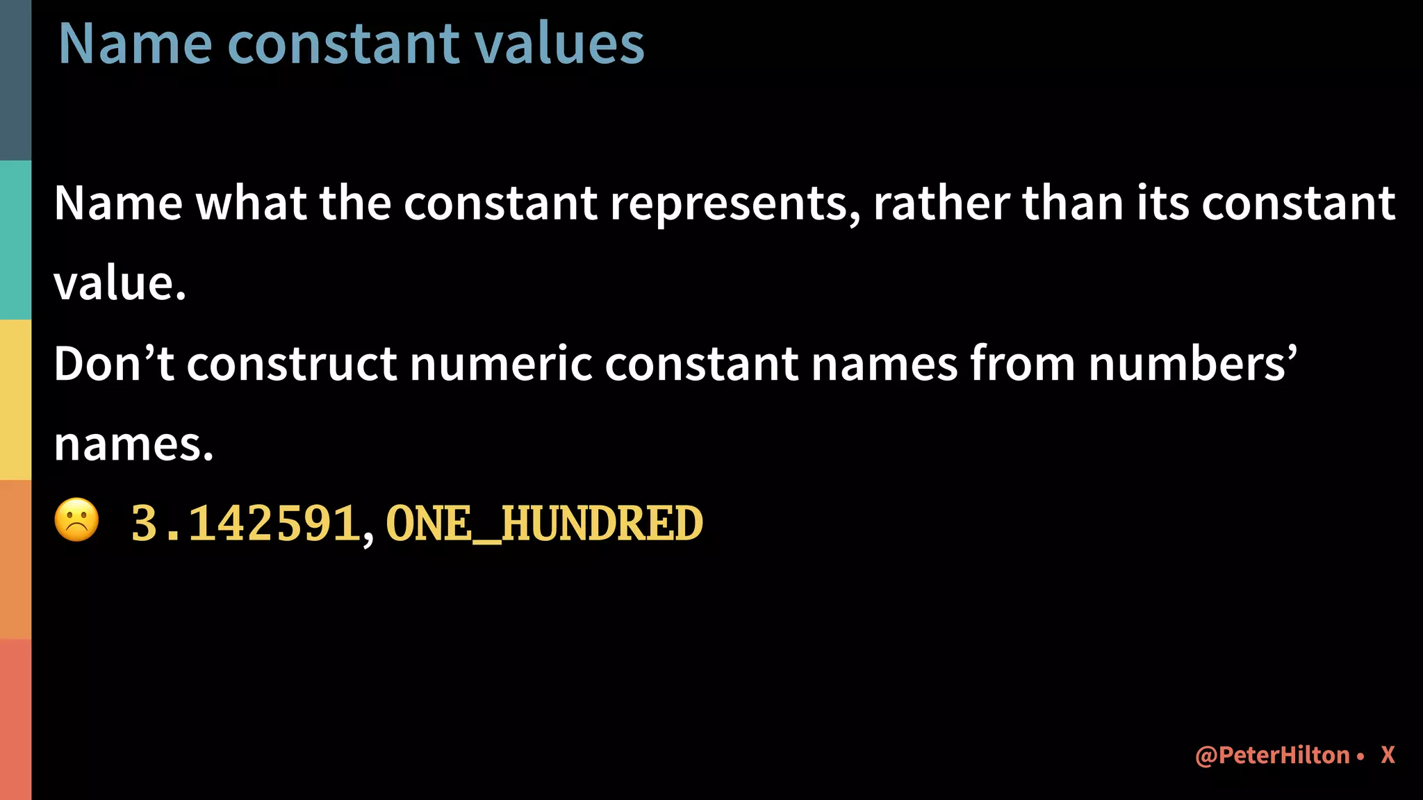 Name constant values
Name what the constant represents, rather than its constant
value.
Don’t construct numeric constant names from numbers’
names.
☹ 3.142591, ONE_HUNDRED
X@PeterHilton •
 