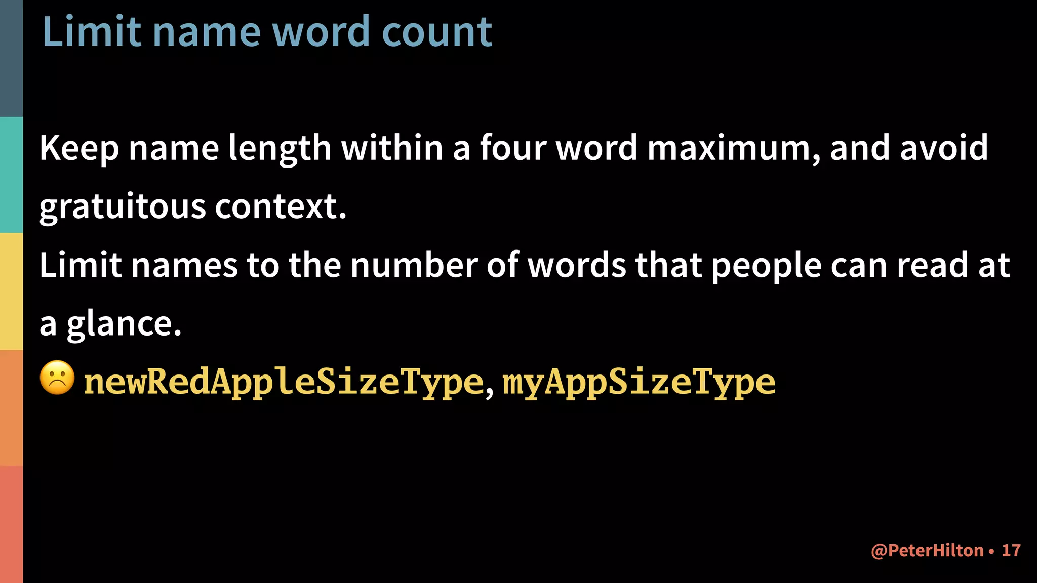 Limit name word count
Keep name length within a four word maximum, and avoid
gratuitous context.
Limit names to the number of words that people can read at
a glance.
☹ newRedAppleSizeType, myAppSizeType
17@PeterHilton •
 