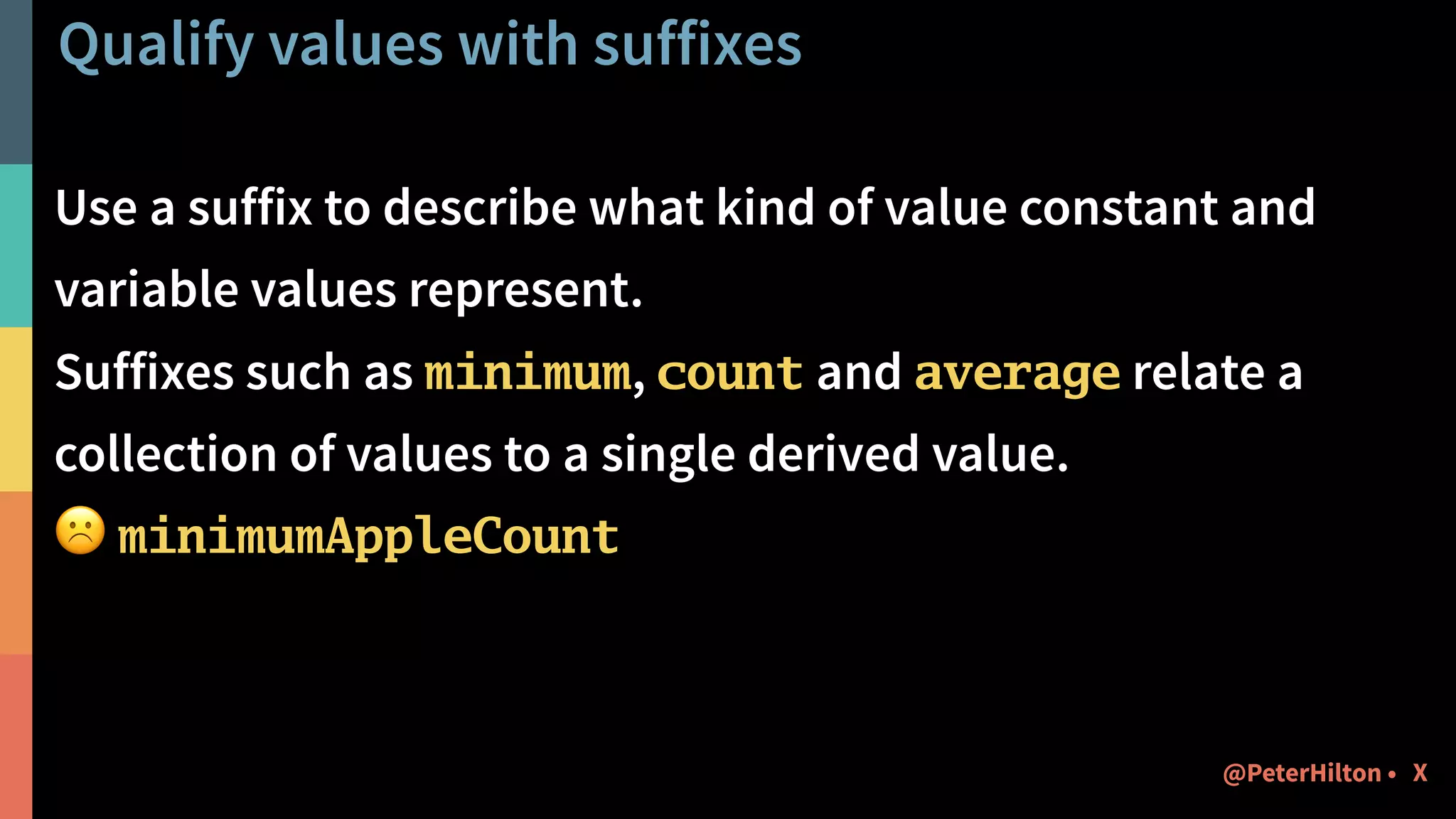Qualify values with suffixes
Use a suffix to describe what kind of value constant and
variable values represent.
Suffixes such as minimum, count and average relate a
collection of values to a single derived value.
☹ minimumAppleCount
X@PeterHilton •
 