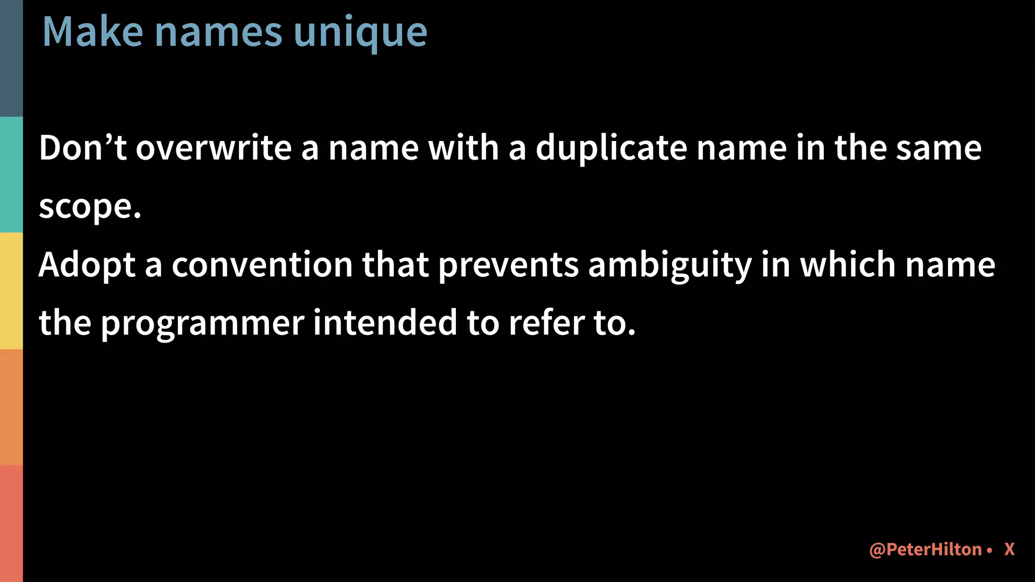 Make names unique
Don’t overwrite a name with a duplicate name in the same
scope.
Adopt a convention that prevents ambiguity in which name
the programmer intended to refer to.
X@PeterHilton •
 