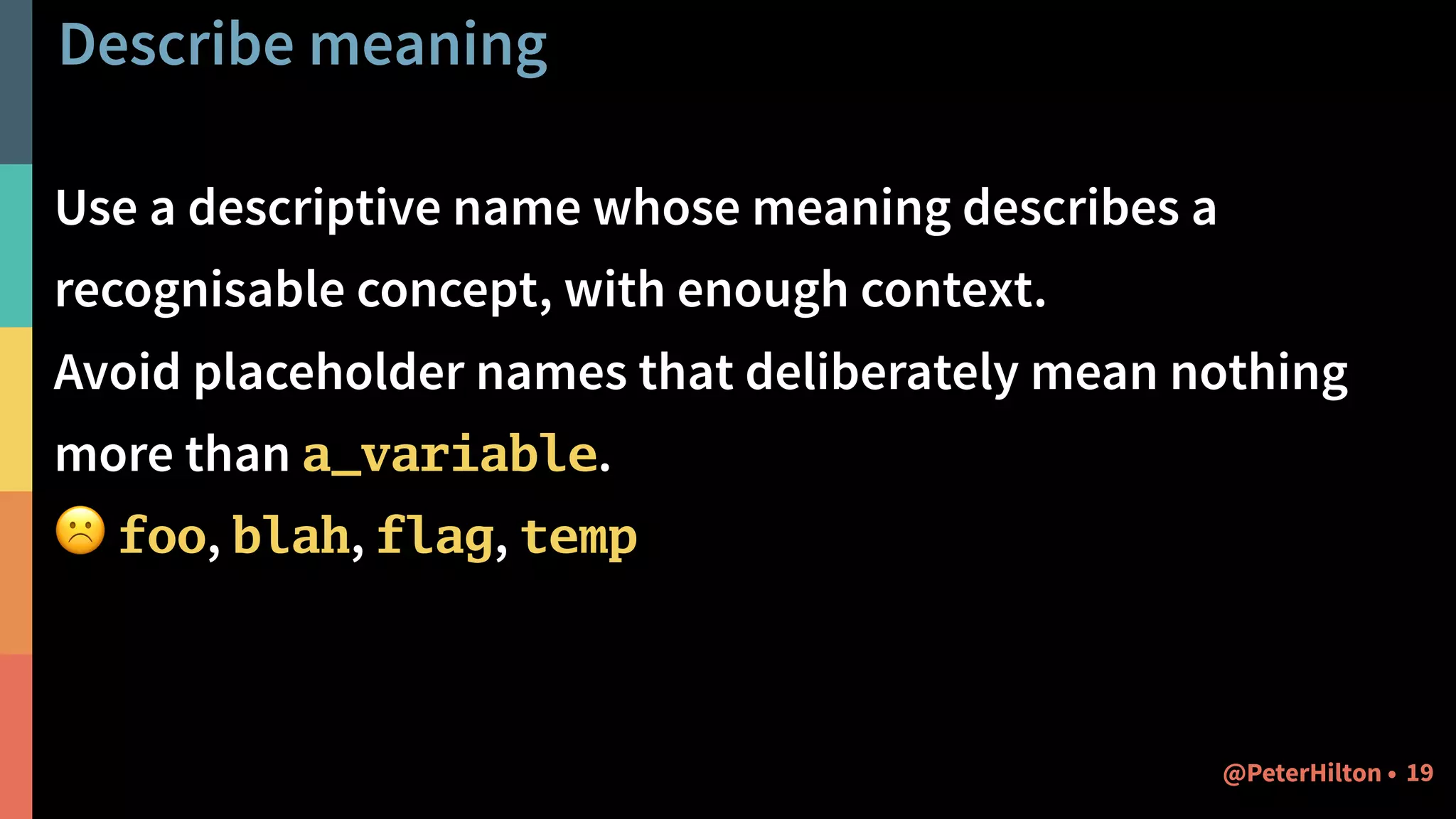 Describe meaning
Use a descriptive name whose meaning describes a
recognisable concept, with enough context.
Avoid placeholder names that deliberately mean nothing
more than a_variable.
☹ foo, blah, flag, temp
19@PeterHilton •
 