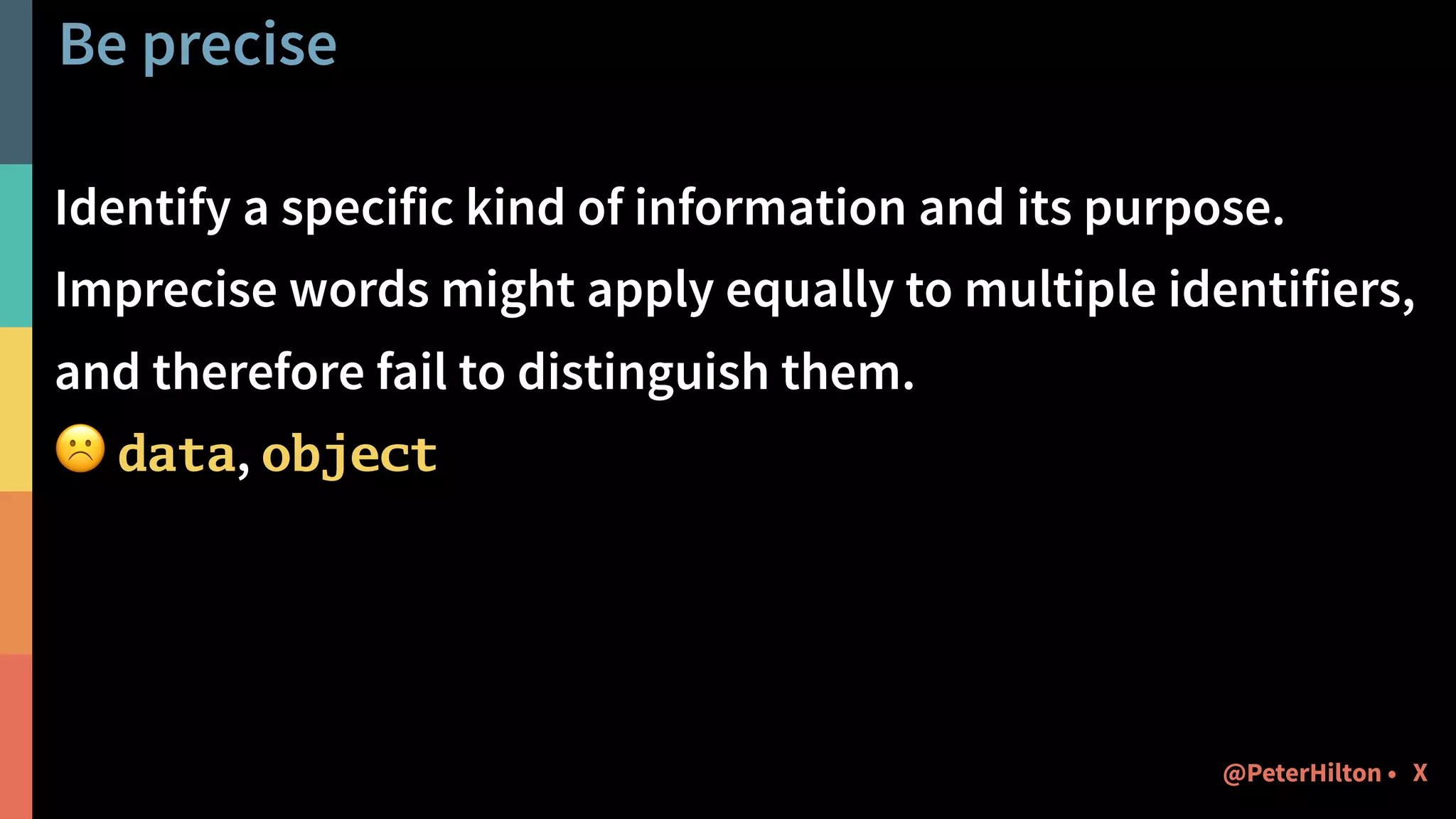 Be precise
Identify a specific kind of information and its purpose.
Imprecise words might apply equally to multiple identifiers,
and therefore fail to distinguish them.
☹ data, object
X@PeterHilton •
 