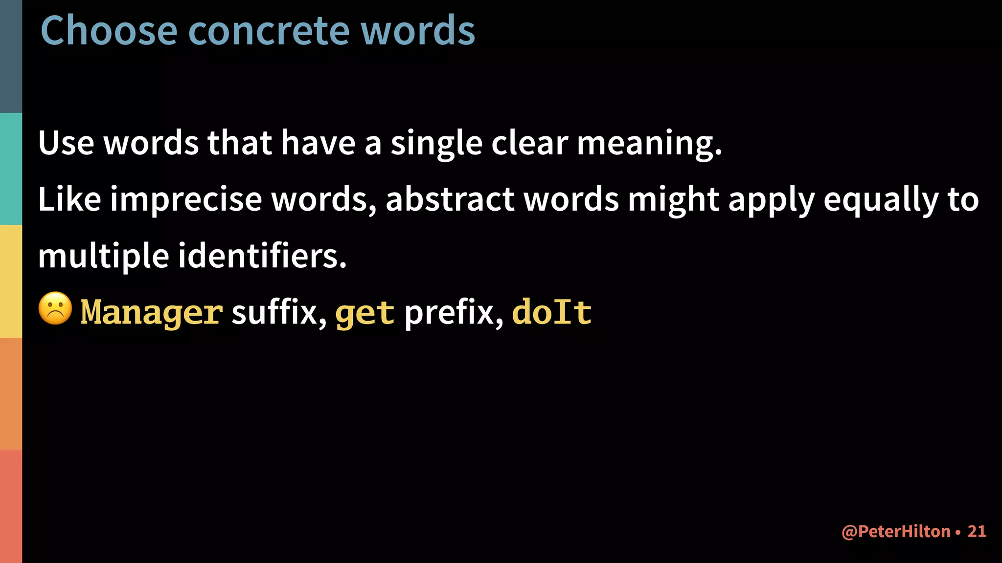 Choose concrete words
Use words that have a single clear meaning.
Like imprecise words, abstract words might apply equally to
multiple identifiers.
☹ Manager suffix, get prefix, doIt
21@PeterHilton •
 