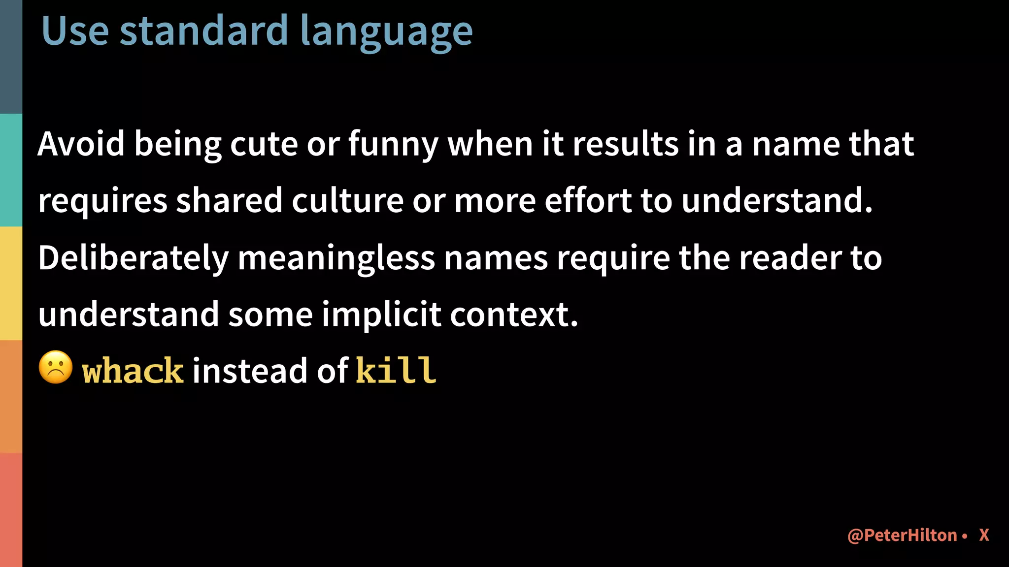 Use standard language
Avoid being cute or funny when it results in a name that
requires shared culture or more effort to understand.
Deliberately meaningless names require the reader to
understand some implicit context.
☹ whack instead of kill
X@PeterHilton •
 