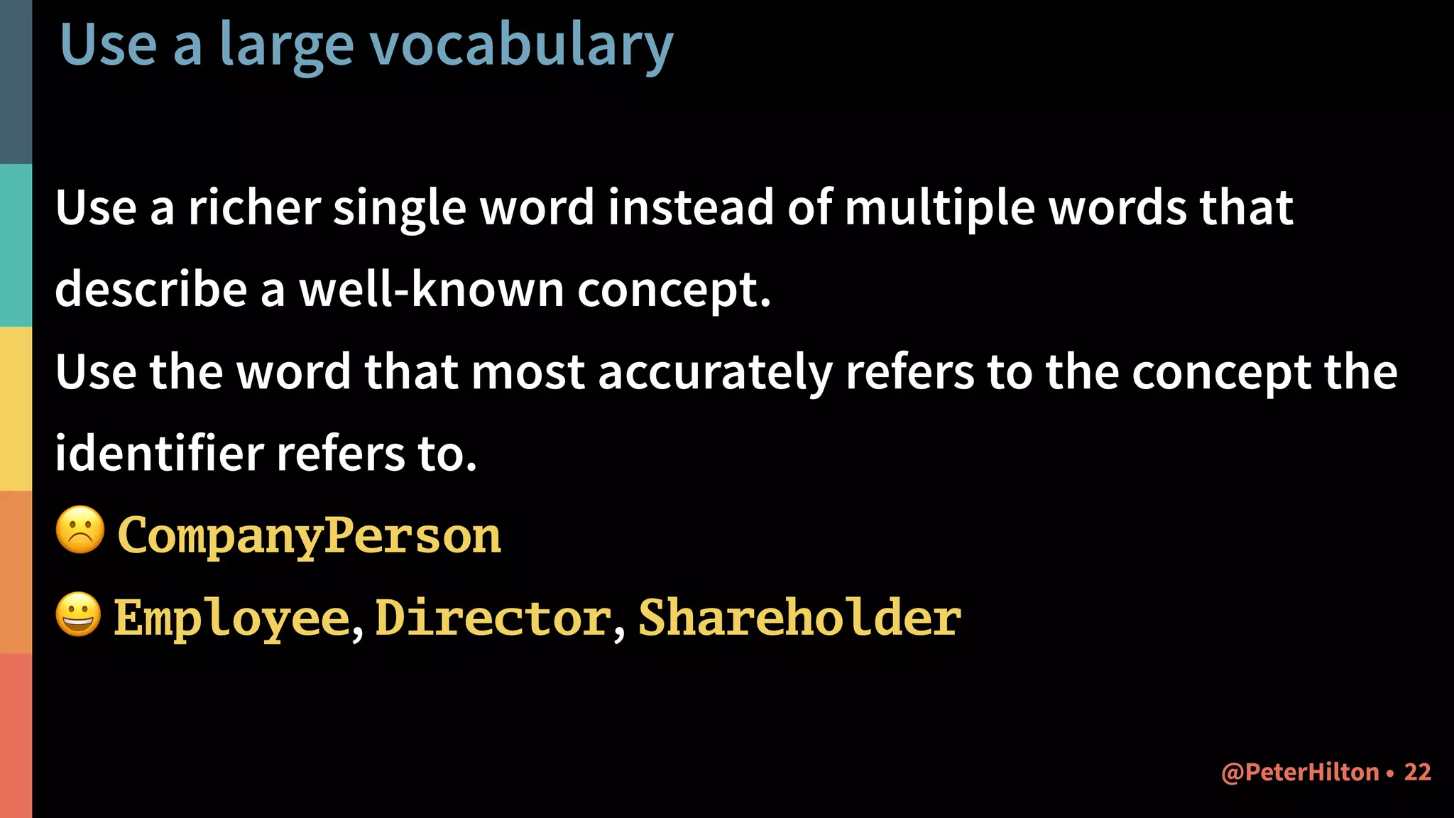 Use a large vocabulary
Use a richer single word instead of multiple words that
describe a well-known concept.
Use the word that most accurately refers to the concept the
identifier refers to.
☹ CompanyPerson
😀 Employee, Director, Shareholder
22@PeterHilton •
 