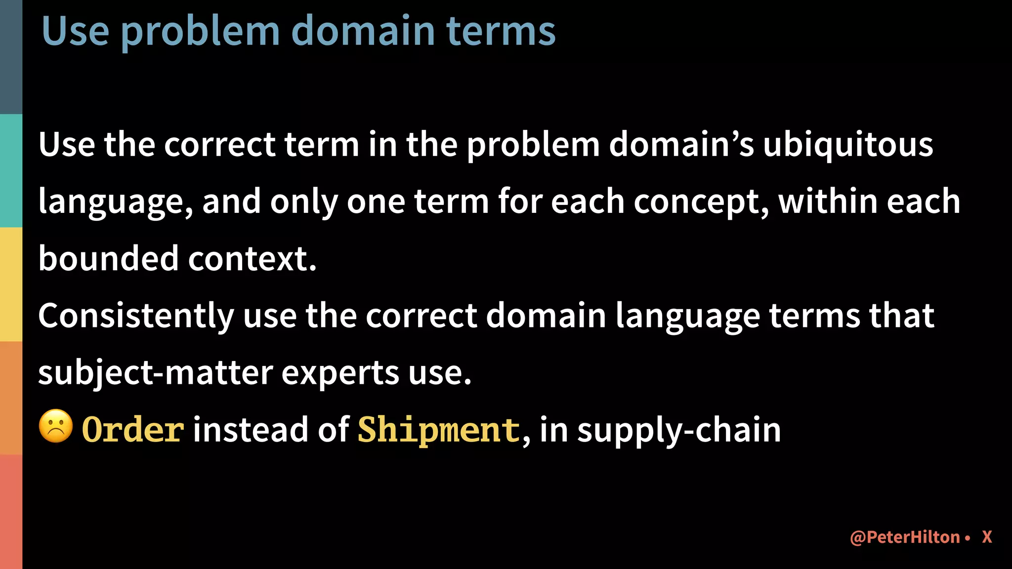 Use problem domain terms
Use the correct term in the problem domain’s ubiquitous
language, and only one term for each concept, within each
bounded context.
Consistently use the correct domain language terms that
subject-matter experts use.
☹ Order instead of Shipment, in supply-chain
X@PeterHilton •
 