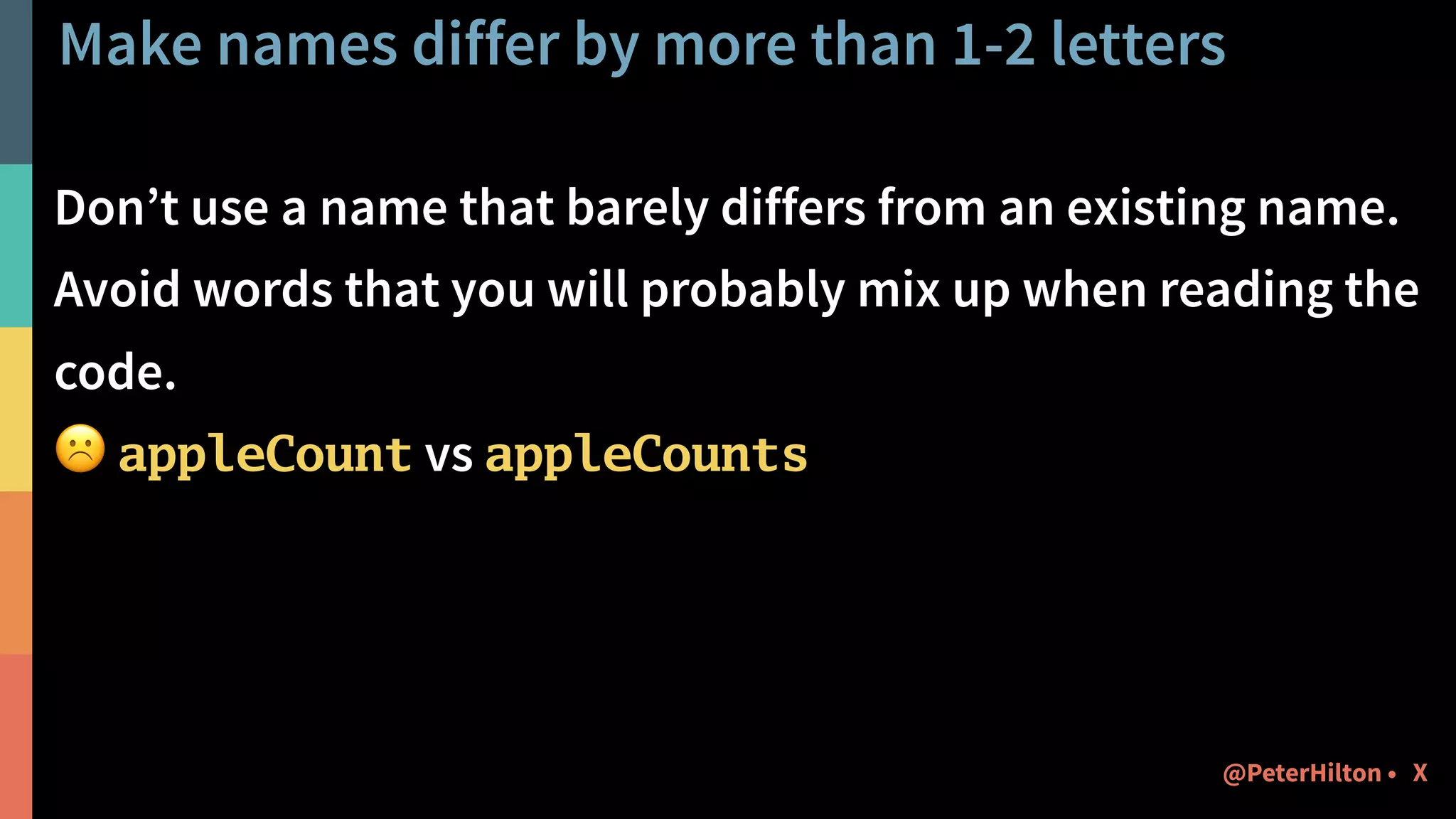 Make names differ by more than 1-2 letters
Don’t use a name that barely differs from an existing name.
Avoid words that you will probably mix up when reading the
code.
☹ appleCount vs appleCounts
X@PeterHilton •
 