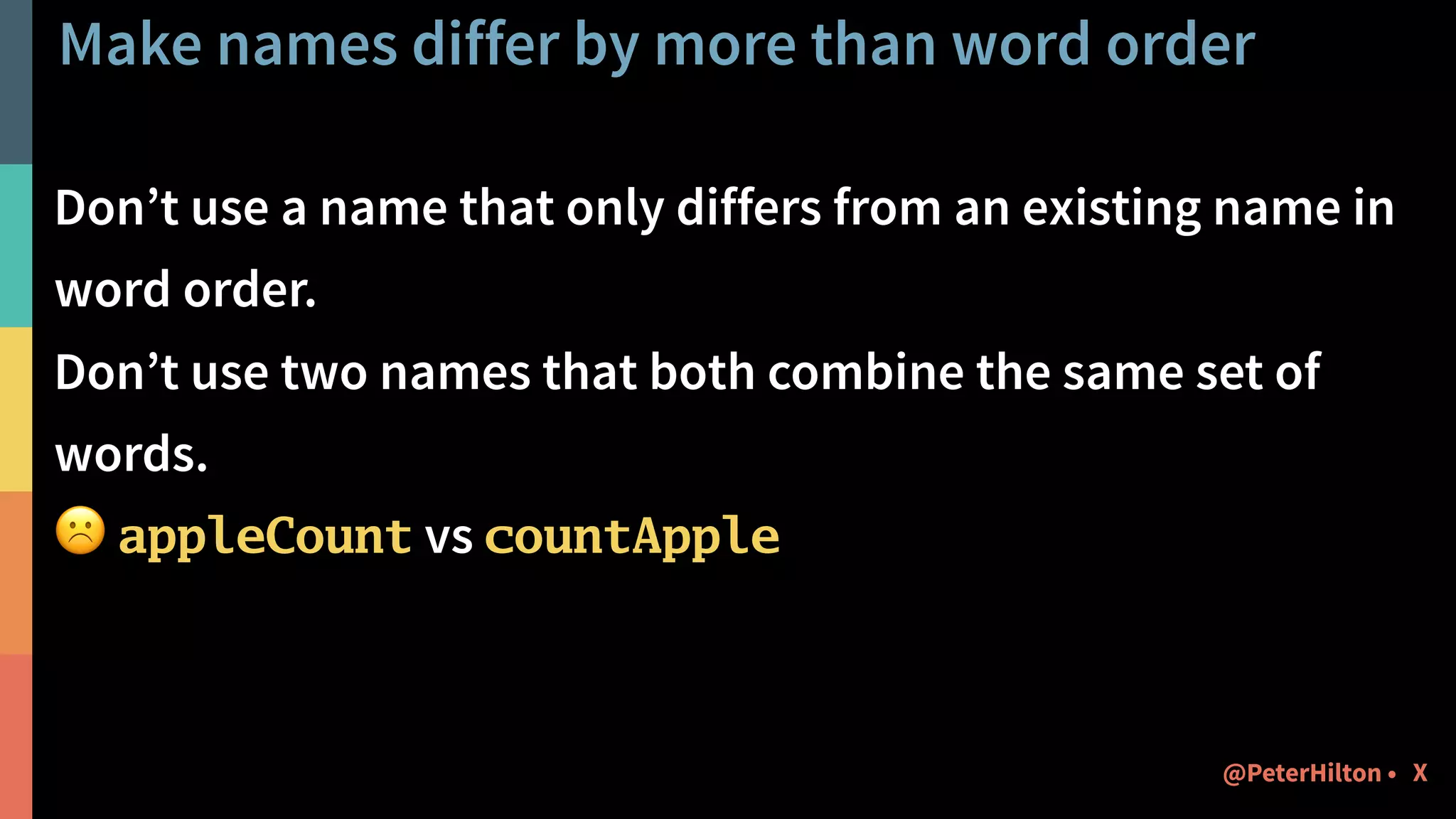 Make names differ by more than word order
Don’t use a name that only differs from an existing name in
word order.
Don’t use two names that both combine the same set of
words.
☹ appleCount vs countApple
X@PeterHilton •
 