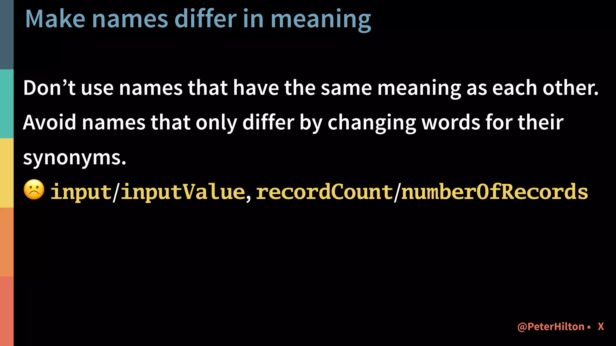 Make names differ in meaning
Don’t use names that have the same meaning as each other.
Avoid names that only differ by changing words for their
synonyms.
☹ input/inputValue, recordCount/numberOfRecords
X@PeterHilton •
 
