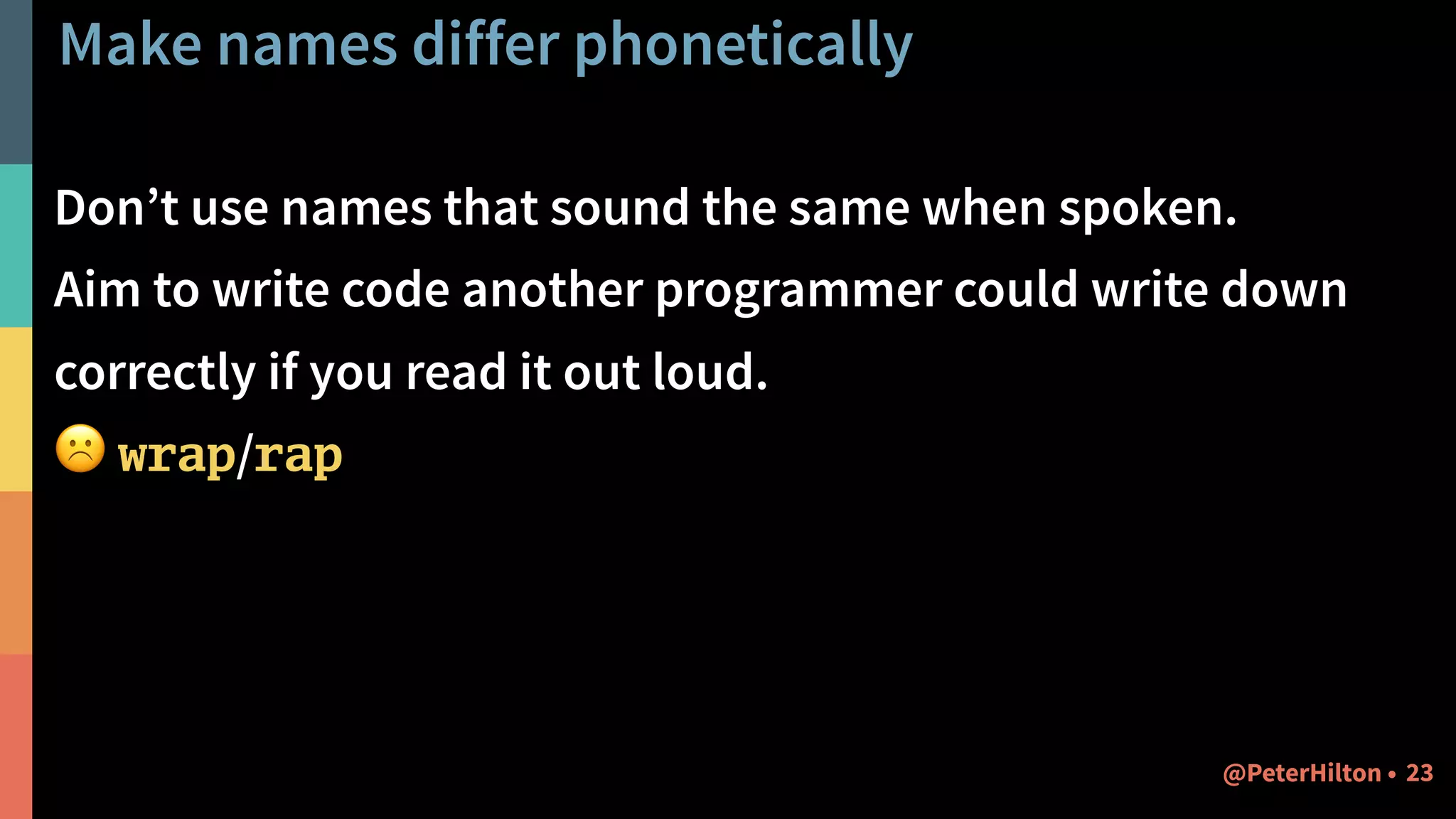 Make names differ phonetically
Don’t use names that sound the same when spoken.
Aim to write code another programmer could write down
correctly if you read it out loud.
☹ wrap/rap
23@PeterHilton •
 