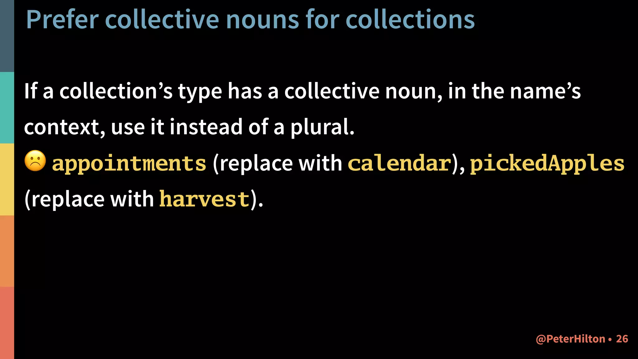 Prefer collective nouns for collections
If a collection’s type has a collective noun, in the name’s
context, use it instead of a plural.
☹ appointments (replace with calendar), pickedApples
(replace with harvest).
26@PeterHilton •
 