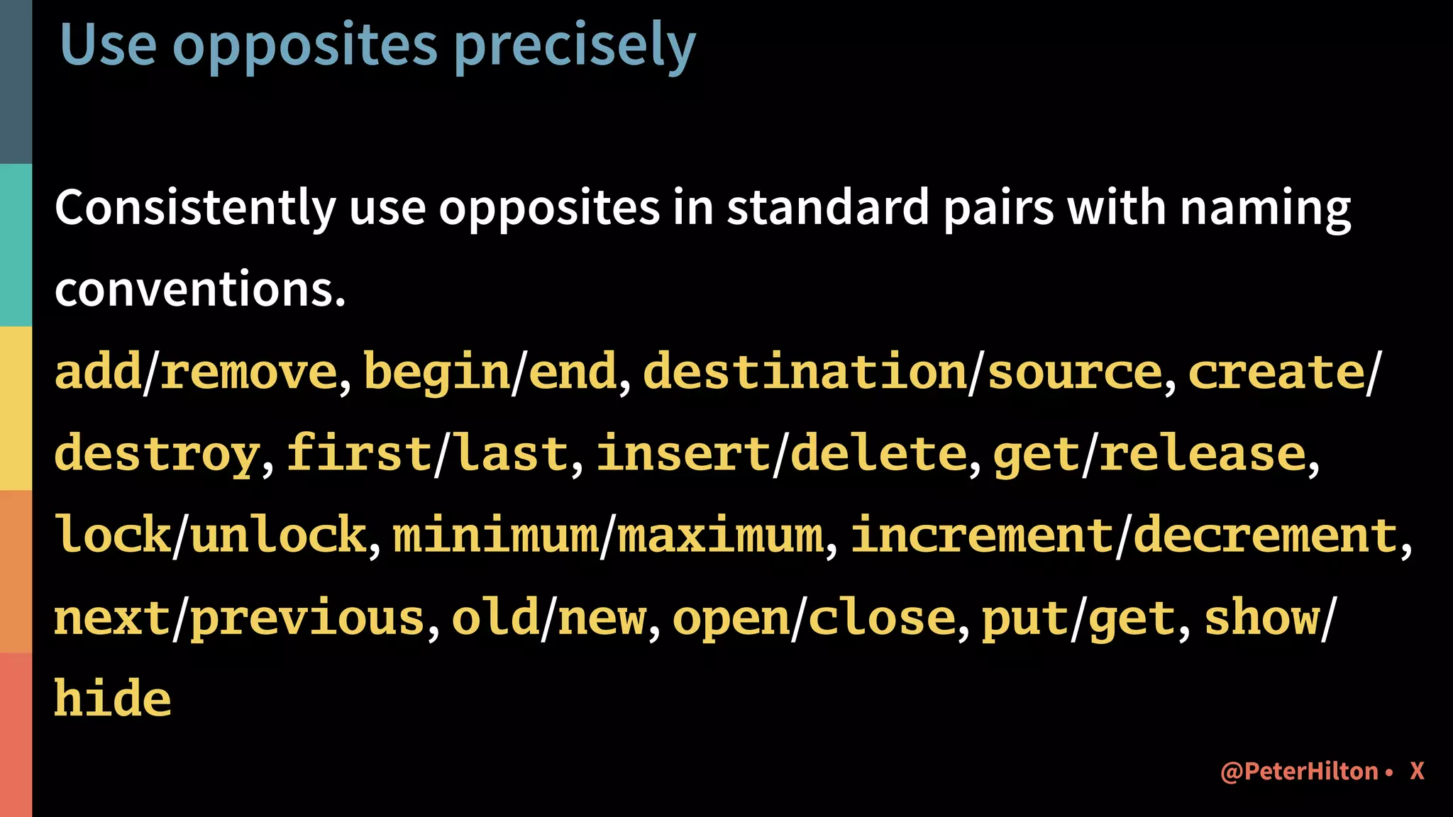 Use opposites precisely
Consistently use opposites in standard pairs with naming
conventions.
add/remove, begin/end, destination/source, create/
destroy, first/last, insert/delete, get/release,
lock/unlock, minimum/maximum, increment/decrement,
next/previous, old/new, open/close, put/get, show/
hide
X@PeterHilton •
 