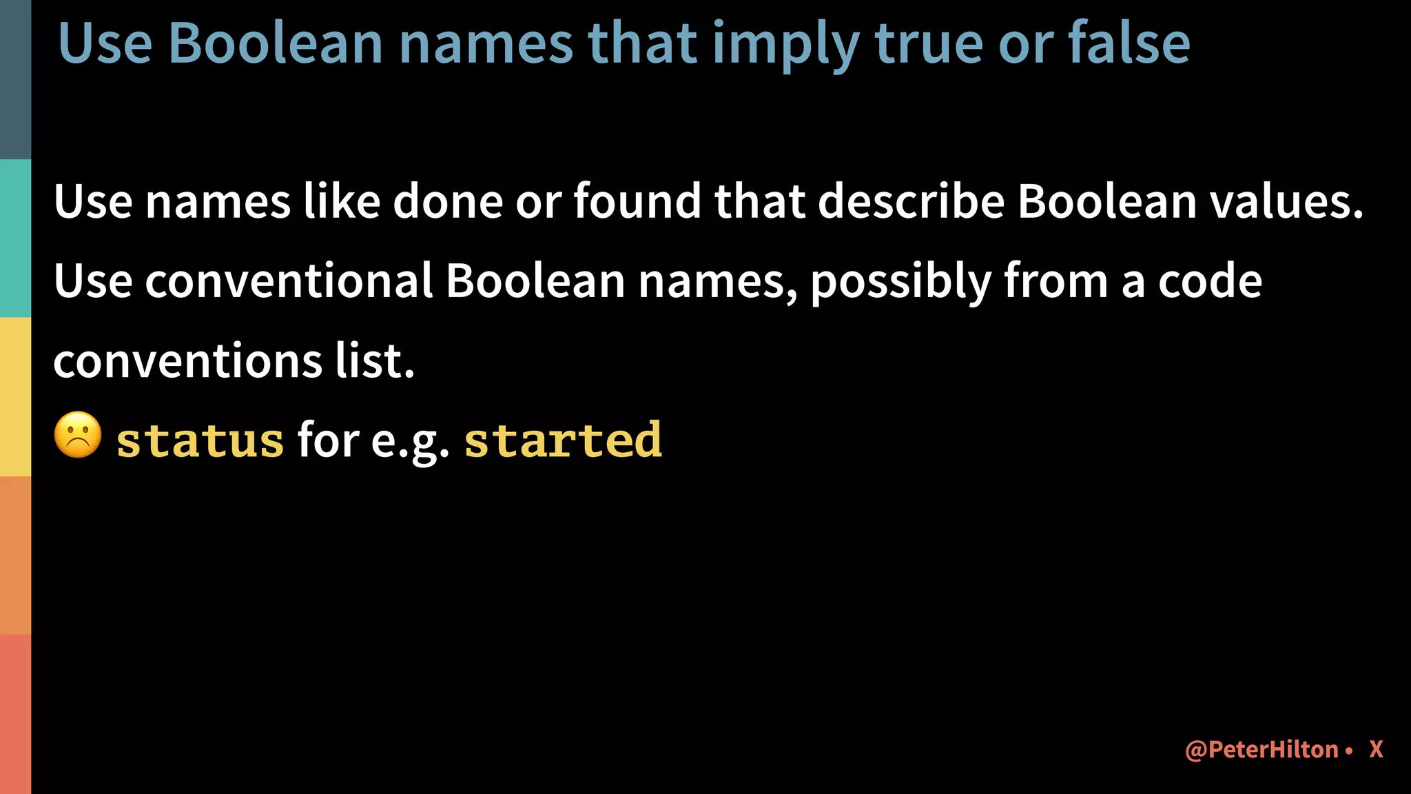 Use Boolean names that imply true or false
Use names like done or found that describe Boolean values.
Use conventional Boolean names, possibly from a code
conventions list.
☹ status for e.g. started
X@PeterHilton •
 