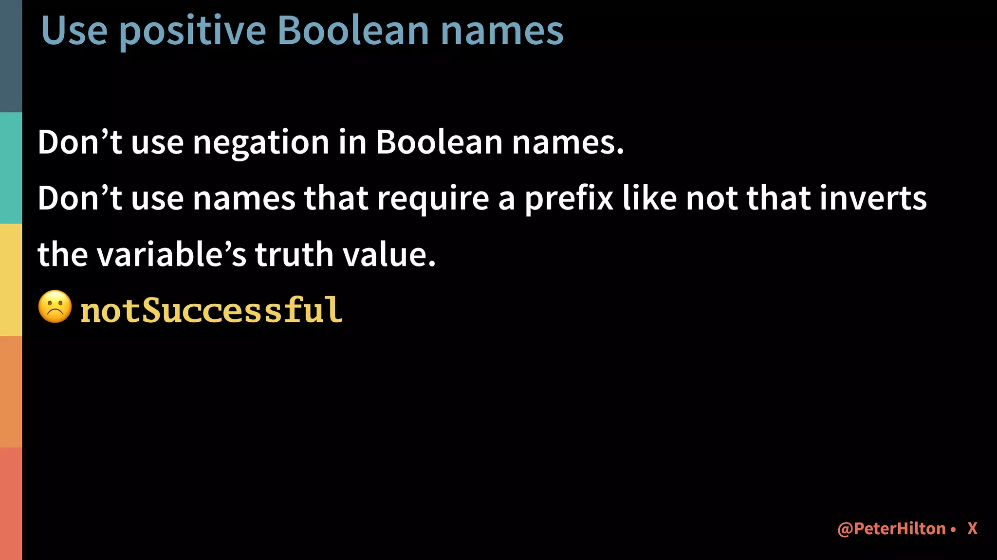 Use positive Boolean names
Don’t use negation in Boolean names.
Don’t use names that require a prefix like not that inverts
the variable’s truth value.
☹ notSuccessful
X@PeterHilton •
 