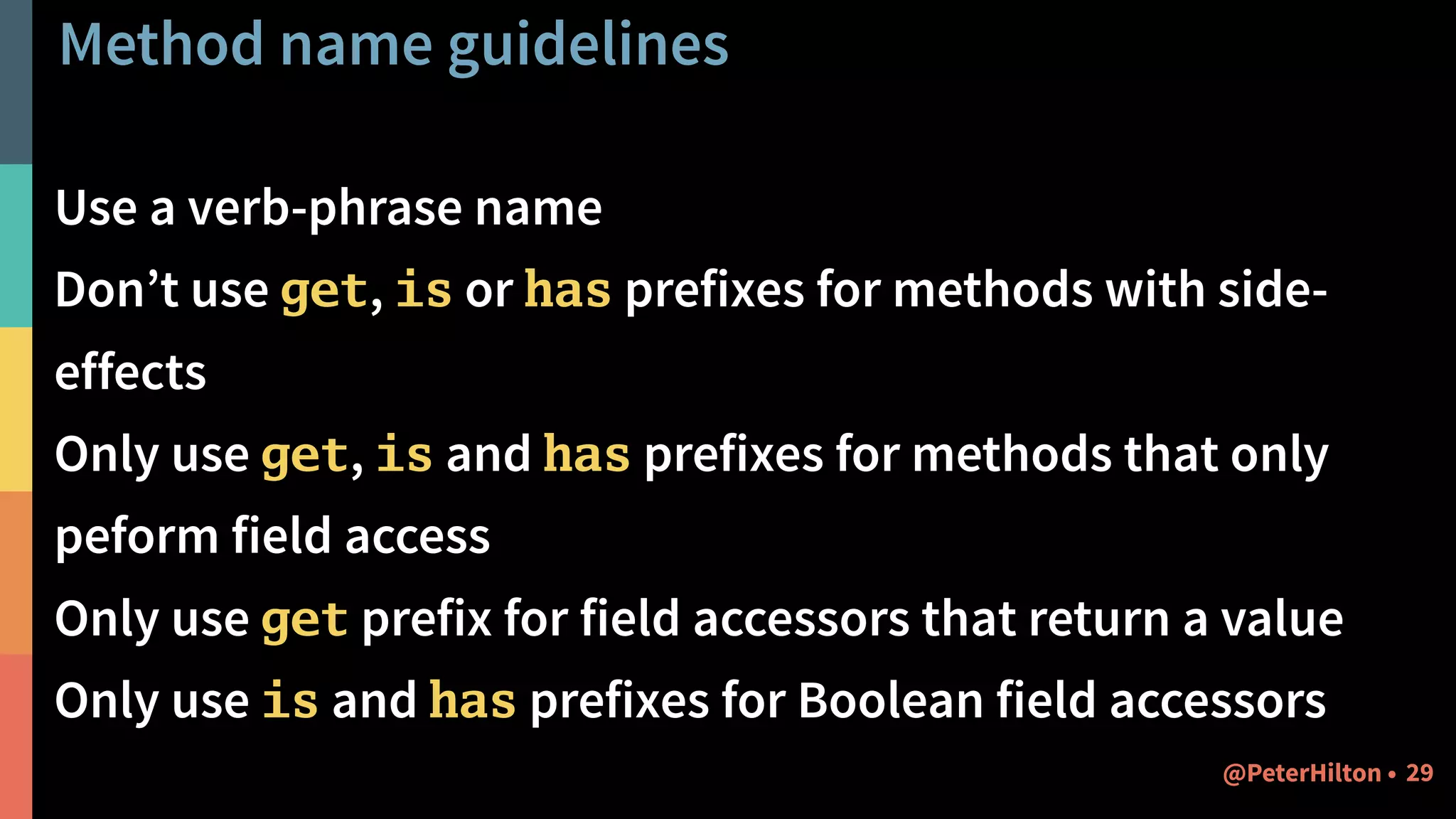 Method name guidelines
Use a verb-phrase name
Don’t use get, is or has prefixes for methods with side-
effects
Only use get, is and has prefixes for methods that only
peform field access
Only use get prefix for field accessors that return a value
Only use is and has prefixes for Boolean field accessors
29@PeterHilton •
 