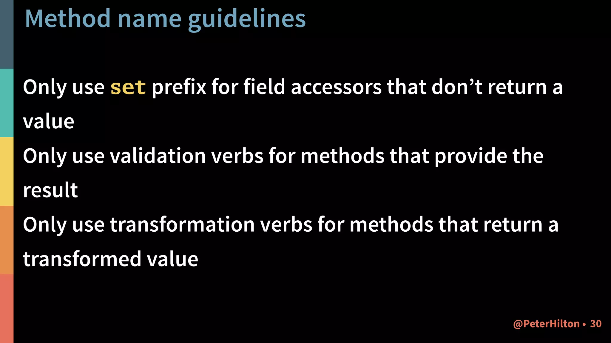 Method name guidelines
Only use set prefix for field accessors that don’t return a
value
Only use validation verbs for methods that provide the
result
Only use transformation verbs for methods that return a
transformed value
30@PeterHilton •
 