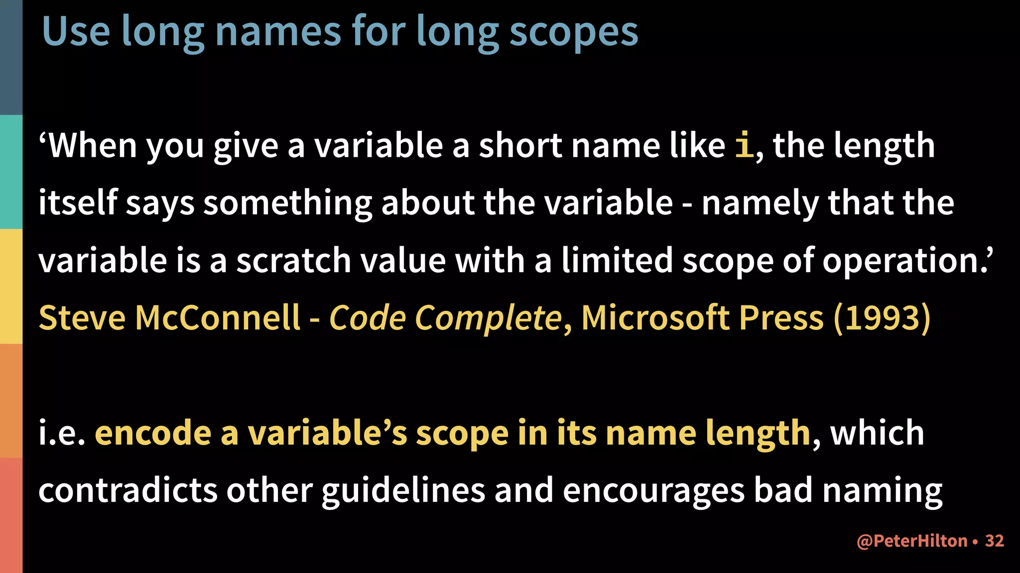 Use long names for long scopes
‘When you give a variable a short name like i, the length
itself says something about the variable - namely that the
variable is a scratch value with a limited scope of operation.’
Steve McConnell - Code Complete, Microsoft Press (1993)
i.e. encode a variable’s scope in its name length, which
contradicts other guidelines and encourages bad naming
32@PeterHilton •
 