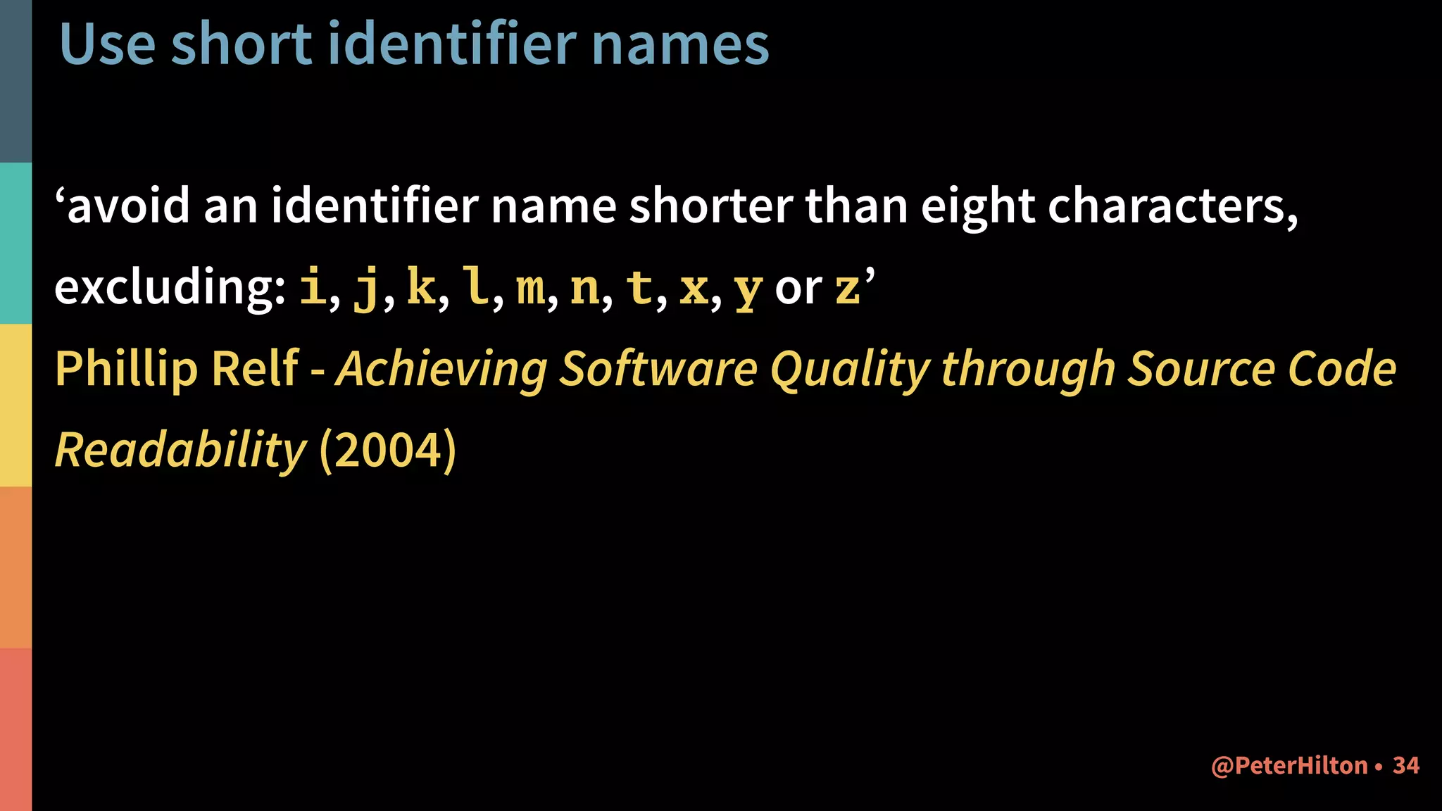 Use short identifier names
‘avoid an identifier name shorter than eight characters,
excluding: i, j, k, l, m, n, t, x, y or z’
Phillip Relf - Achieving Software Quality through Source Code
Readability (2004)
34@PeterHilton •
 