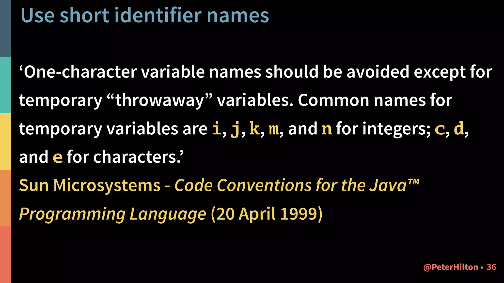 Use short identifier names
‘One-character variable names should be avoided except for
temporary “throwaway” variables. Common names for
temporary variables are i, j, k, m, and n for integers; c, d,
and e for characters.’
Sun Microsystems - Code Conventions for the Java™
Programming Language (20 April 1999)
36@PeterHilton •
 