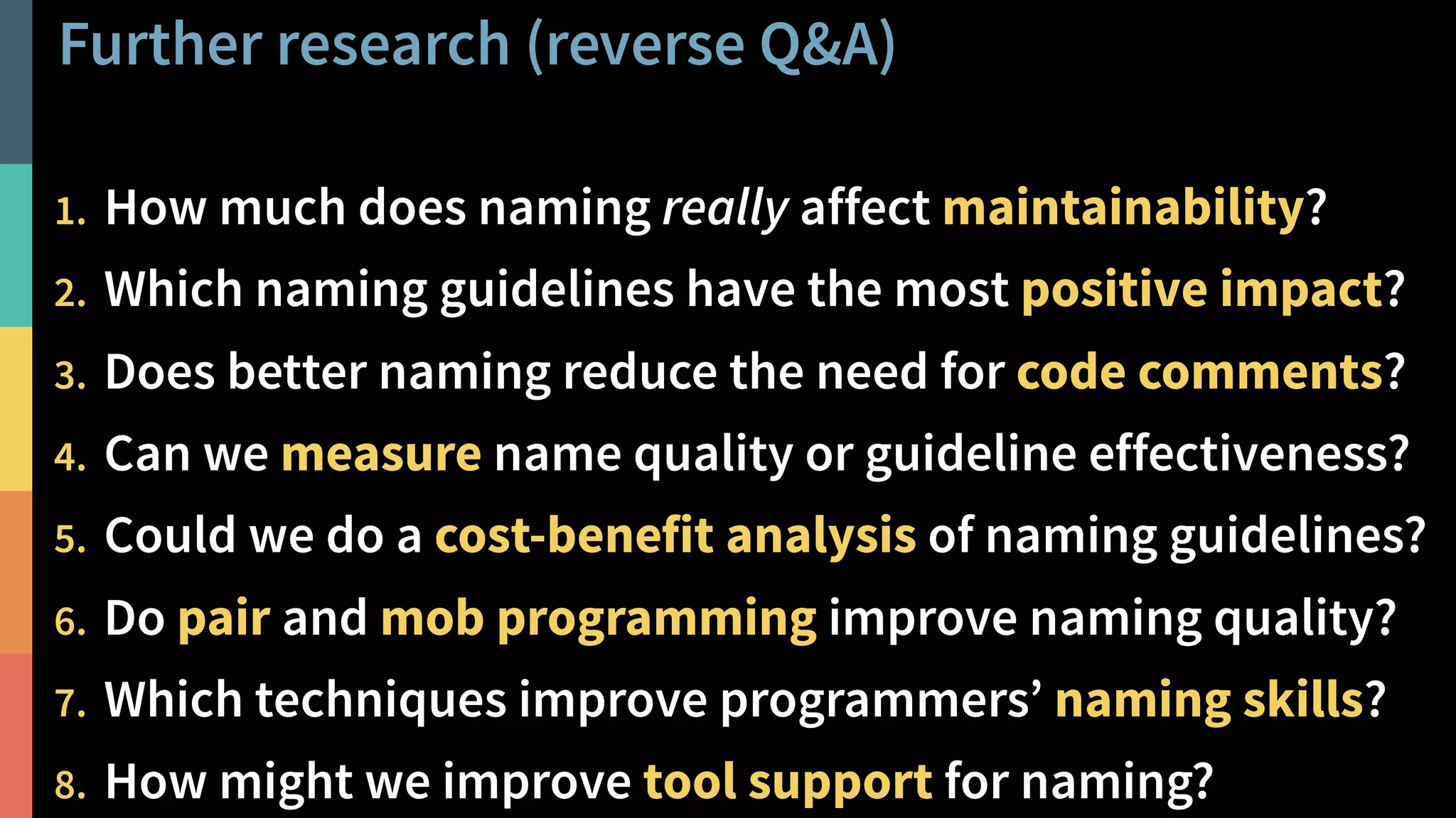 Further research (reverse Q&A)
38@PeterHilton •
1. How much does naming really affect maintainability?
2. Which naming guidelines have the most positive impact?
3. Does better naming reduce the need for code comments?
4. Can we measure name quality or guideline effectiveness?
5. Could we do a cost-benefit analysis of naming guidelines?
6. Do pair and mob programming improve naming quality?
7. Which techniques improve programmers’ naming skills?
8. How might we improve tool support for naming?
 