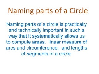 Naming parts of a Circle
Naming parts of a circle is practically
and technically important in such a
way that it systematically allows us
to compute areas, linear measure of
arcs and circumference, and lengths
of segments in a circle.
 