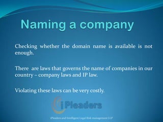 Naming a company Checking whether the domain name is available is not enough.  There  are laws that governs the name of companies in our country – company laws and IP law. Violating these laws can be very costly. iPleaders and Intelligent Legal Risk management LLP 