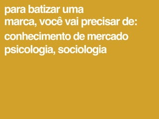 para batizar uma
marca, você vai precisar de:
conhecimento de mercado
psicologia, sociologia
 