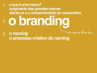 1. o que é uma marca?
     surgimento das grandes marcas
     século xx e o comportamento do consumidor

2.
     o branding
3. o naming                             case de última hora
   o processo criativo do naming
 