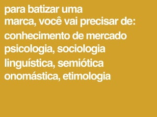 para batizar uma
marca, você vai precisar de:
conhecimento de mercado
psicologia, sociologia
linguística, semiótica
onomástica, etimologia
 