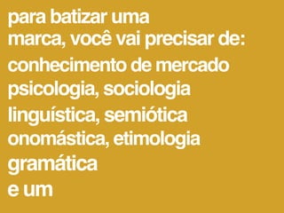 para batizar uma
marca, você vai precisar de:
conhecimento de mercado
psicologia, sociologia
linguística, semiótica
onomástica, etimologia
gramática
e um
 