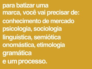 para batizar uma
marca, você vai precisar de:
conhecimento de mercado
psicologia, sociologia
linguística, semiótica
onomástica, etimologia
gramática
e um processo.
 