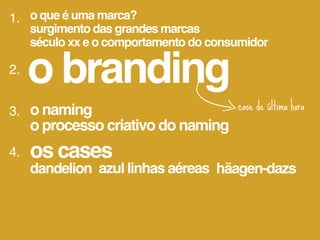 1. o que é uma marca?
     surgimento das grandes marcas
     século xx e o comportamento do consumidor

2.
     o branding
3. o naming                             case de última hora
   o processo criativo do naming
4.   os cases
     dandelion azul linhas aéreas häagen-dazs
 