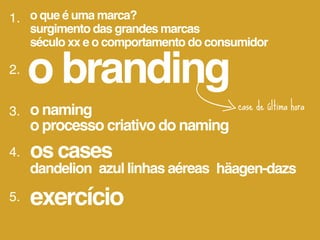 1. o que é uma marca?
     surgimento das grandes marcas
     século xx e o comportamento do consumidor

2.
     o branding
3. o naming                             case de última hora
   o processo criativo do naming
4.   os cases
     dandelion azul linhas aéreas häagen-dazs
5.   exercício
 