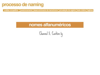 processo de naming
análise competitiva   posicionamento desenvolvimento da marca/nome pré-seleção de registro teste criativo taglines




                                nomes alfanuméricos
                                             Channel 5, Contém 1g
 