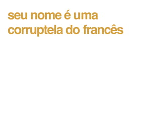 seu nome é uma
corruptela do francês
 