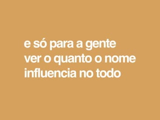 e só para a gente
ver o quanto o nome
influencia no todo
 