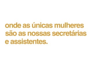 onde as únicas mulheres
são as nossas secretárias
e assistentes.
 