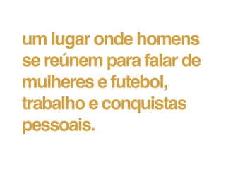 um lugar onde homens
se reúnem para falar de
mulheres e futebol,
trabalho e conquistas
pessoais.
 