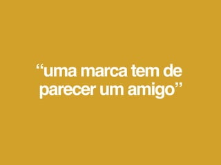 “uma marca tem de
parecer um amigo”
 