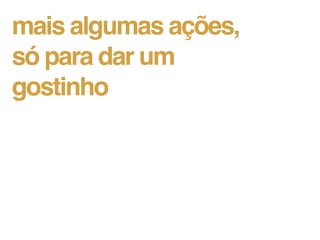 mais algumas ações,
só para dar um
gostinho
 