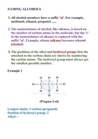 NAMING ALCOHOLS
1.All alcohol members have a suffix 'ol'. For example,
methanol, ethanol, propanol ......
2.The nomenclature of alcohol, like alkanes, is based on
the number of carbon atoms in the molecule, but the 'e'
in the nomenclature of alkanes is replaced with the
suffix 'ol'. Example, ethane (alkane) becomes ethanol
(alcohol)
3.The positions of the alkyl and hydroxyl groups that the
attached to the carbon chain are shown by numbering
the carbon atoms. The hydroxyl group must always get
the smallest possible number.
Example 1
(Propan-2-ol)
Longest chain: 3 carbon (propanol)
Position of hydroxyl group: 2
Alkyl: -
 