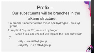 JensMartensson
12
Prefix –
Our substituents will be branches in the
alkane structure.
• A branch is another alkane minus one hydrogen – an alkyl
group
Example: if 𝐶𝐻3- is 𝐶𝐻4 minus 1 hydrogen
Since it is a side chain it will replace the –ane suffix with
–yl
𝐶𝐻3 - is a methyl group
𝐶𝐻2 𝐶𝐻3 - is an ethyl group
 
