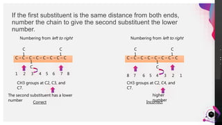 JensMartensson
If the first substituent is the same distance from both ends,
number the chain to give the second substituent the lower
number.
16
Numbering from left to right
C – C – C – C – C – C – C – C
C
1
C
1
1
C
1 2 3 4 5 6 7 8
CH3 groups at C2, C3, and
C7.
The second substituent has a lower
number
Numbering from left to right
Correct
C – C – C – C – C – C – C – C
C
1
1
C
C
1
8 7 6 5 4 3 2 1
CH3 groups at C2, C4, and
C7.
higher
numberIncorrect
 
