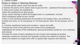 JensMartensson
5
E. Lesson Proper
Rules or Steps in Naming Alkanes:
1. Find the parent carbon chain and add the suffix
2. Number the atoms in the carbon chain to give the first substituent the lowest number.
3. Name and number the substituents.
-Name the substituents as alkyl groups.
-Every carbon belongs to either the longest chain or a substituent, not both.
-Each substituent needs its own number
-If two or more identical substituents are bonded to the longest chain, use prefixes to
indicate how many: di- for two groups, tri- for three groups, tetra- for four groups, and so
forth.
4. Combine substituent names and numbers + parent and suffix.
-Precede the name of the parent by the names of the substituents.
-Alphabetize the names of the substituents, ignoring all prefixes except iso, as in isopropyl
and isobutyl.
-Precede the name of each substituent by the number that indicates its location.
-Separate numbers by commas and separate numbers from letters by hyphens. The
name of an alkane is a single word, with no spaces after hyphens and commas.
 