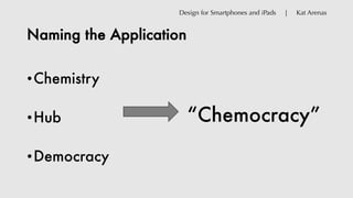 Naming the Application
•Chemistry
•Hub
•Democracy
“Chemocracy”
Design for Smartphones and iPads | Kat Arenas
 